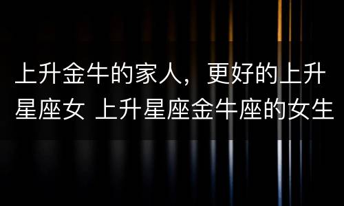 上升金牛的家人，更好的上升星座女 上升星座金牛座的女生