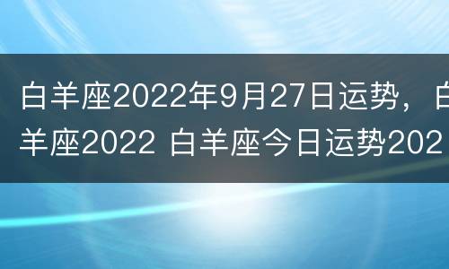 白羊座2022年9月27日运势，白羊座2022 白羊座今日运势2022