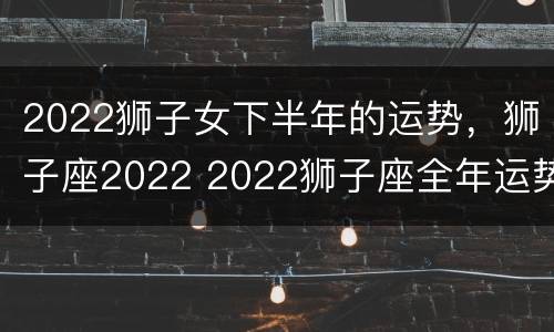 2022狮子女下半年的运势，狮子座2022 2022狮子座全年运势女