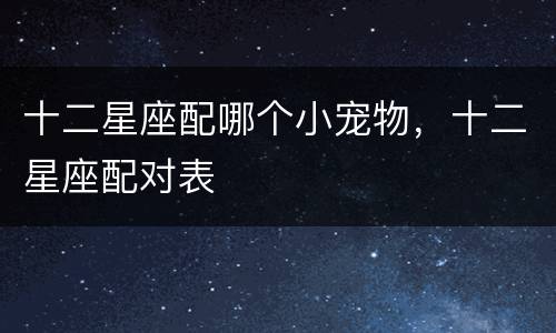 十二星座配哪个小宠物，十二星座配对表
