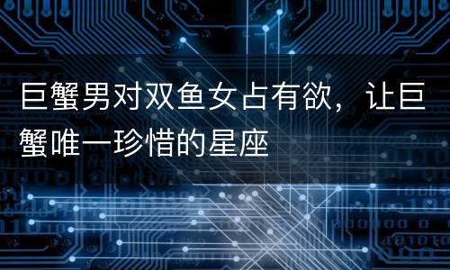巨蟹男对双鱼女占有欲，让巨蟹唯一珍惜的星座