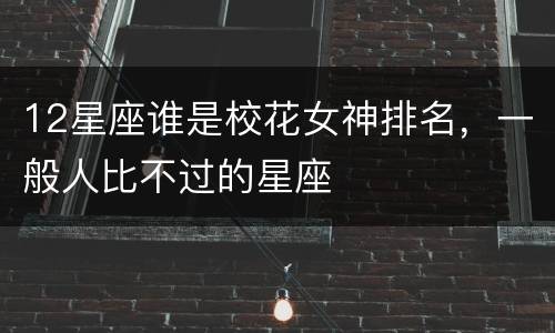 12星座谁是校花女神排名，一般人比不过的星座