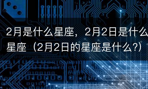 2月是什么星座，2月2日是什么星座（2月2日的星座是什么?）