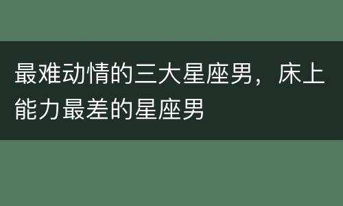 最难动情的三大星座男，床上能力最差的星座男
