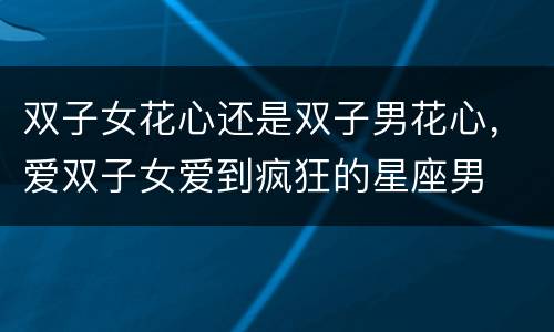 双子女花心还是双子男花心，爱双子女爱到疯狂的星座男