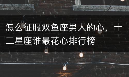 怎么征服双鱼座男人的心，十二星座谁最花心排行榜