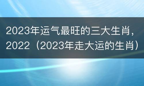 2023年运气最旺的三大生肖，2022（2023年走大运的生肖）