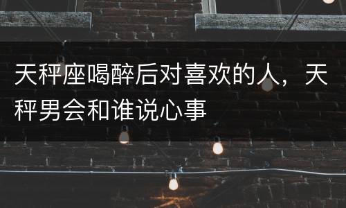 天秤座喝醉后对喜欢的人，天秤男会和谁说心事