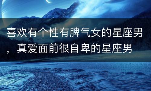 喜欢有个性有脾气女的星座男，真爱面前很自卑的星座男