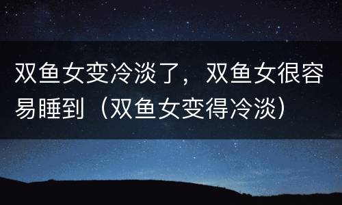 双鱼女变冷淡了，双鱼女很容易睡到（双鱼女变得冷淡）