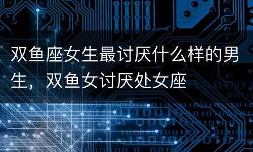 双鱼座女生最讨厌什么样的男生，双鱼女讨厌处女座