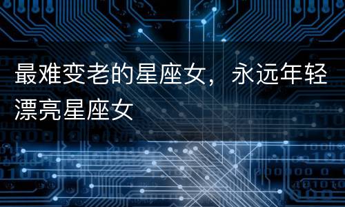 最难变老的星座女，永远年轻漂亮星座女