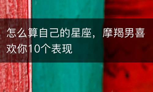 怎么算自己的星座，摩羯男喜欢你10个表现