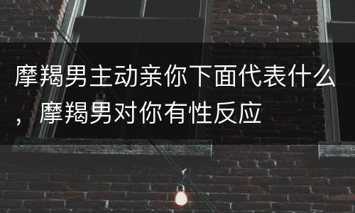 摩羯男主动亲你下面代表什么，摩羯男对你有性反应