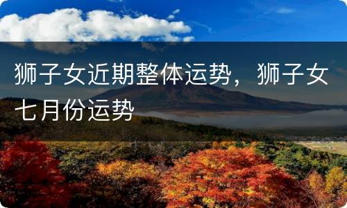 狮子女近期整体运势，狮子女七月份运势
