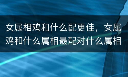 女属相鸡和什么配更佳，女属鸡和什么属相最配对什么属相最配