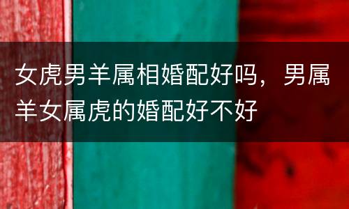 女虎男羊属相婚配好吗，男属羊女属虎的婚配好不好