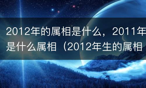 2012年的属相是什么，2011年是什么属相（2012年生的属相是什么）