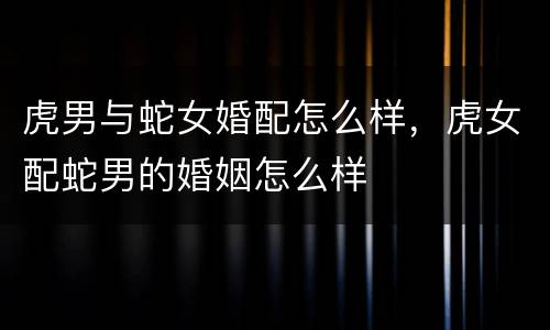 虎男与蛇女婚配怎么样，虎女配蛇男的婚姻怎么样