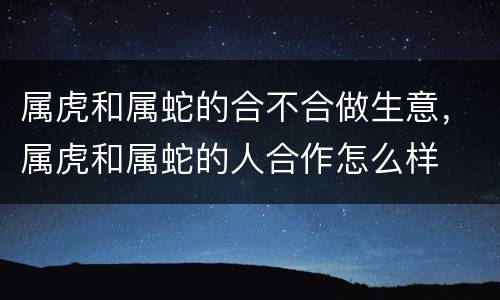 属虎和属蛇的合不合做生意，属虎和属蛇的人合作怎么样