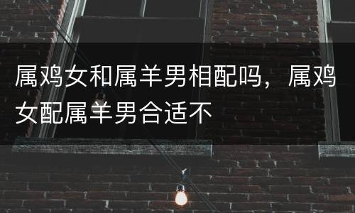 属鸡女和属羊男相配吗，属鸡女配属羊男合适不
