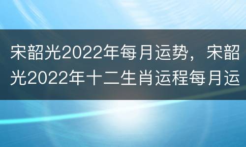 宋韶光2022年每月运势，宋韶光2022年十二生肖运程每月运势