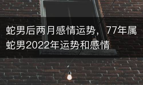 蛇男后两月感情运势，77年属蛇男2022年运势和感情
