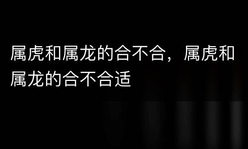 属虎和属龙的合不合，属虎和属龙的合不合适