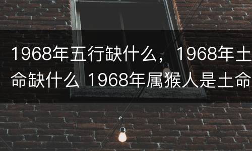1968年五行缺什么，1968年土命缺什么 1968年属猴人是土命,缺什么