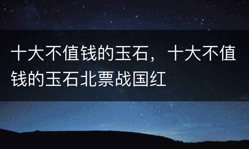 十大不值钱的玉石，十大不值钱的玉石北票战国红