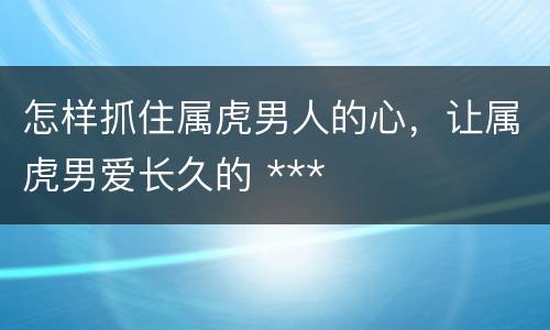 怎样抓住属虎男人的心，让属虎男爱长久的 ***
