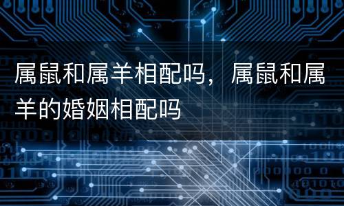 属鼠和属羊相配吗，属鼠和属羊的婚姻相配吗