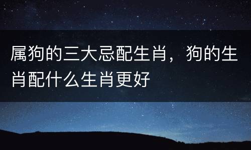 属狗的三大忌配生肖，狗的生肖配什么生肖更好