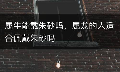 属牛能戴朱砂吗，属龙的人适合佩戴朱砂吗
