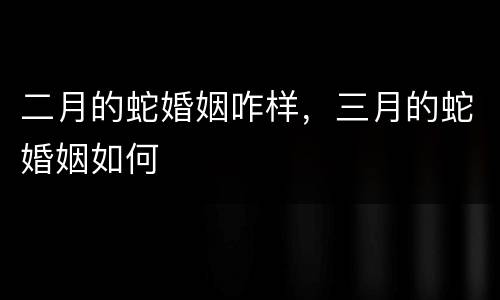 二月的蛇婚姻咋样，三月的蛇婚姻如何