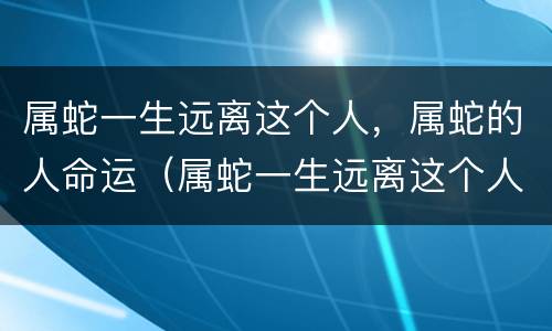 属蛇一生远离这个人，属蛇的人命运（属蛇一生远离这个人,属蛇的人命运怎么样）