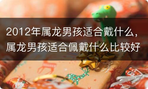 2012年属龙男孩适合戴什么，属龙男孩适合佩戴什么比较好