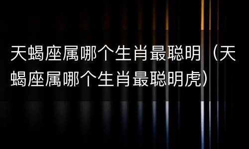 天蝎座属哪个生肖最聪明（天蝎座属哪个生肖最聪明虎）