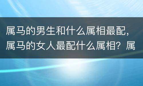 属马的男生和什么属相最配，属马的女人最配什么属相？属马女人与