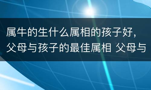 属牛的生什么属相的孩子好，父母与孩子的最佳属相 父母与子女的