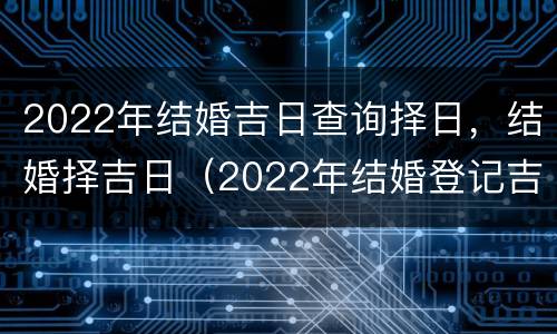 2022年结婚吉日查询择日，结婚择吉日（2022年结婚登记吉日）