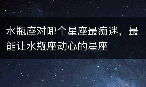 水瓶座对哪个星座最痴迷，最能让水瓶座动心的星座