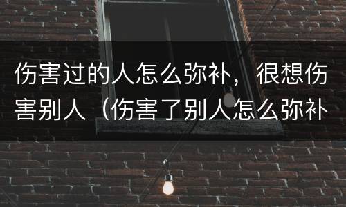 伤害过的人怎么弥补，很想伤害别人（伤害了别人怎么弥补）