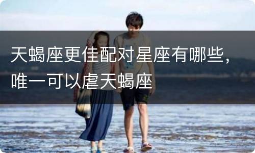 天蝎座更佳配对星座有哪些，唯一可以虐天蝎座