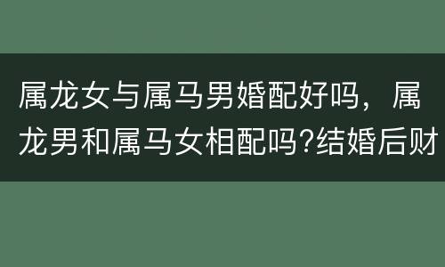 属龙女与属马男婚配好吗，属龙男和属马女相配吗?结婚后财运和婚姻如何
