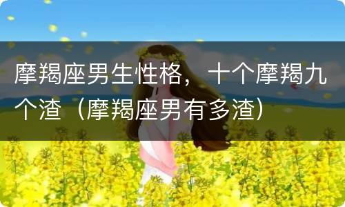 摩羯座男生性格，十个摩羯九个渣（摩羯座男有多渣）