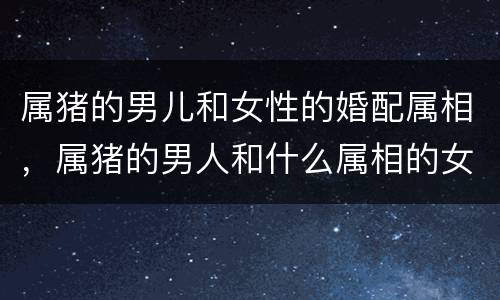 属猪的男儿和女性的婚配属相，属猪的男人和什么属相的女人最配