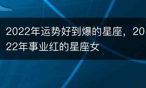 2022年运势好到爆的星座，2022年事业红的星座女