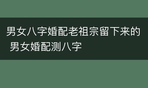 男女八字婚配老祖宗留下来的 男女婚配测八字