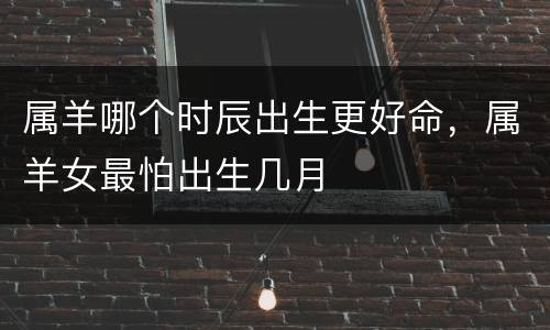 属羊哪个时辰出生更好命，属羊女最怕出生几月